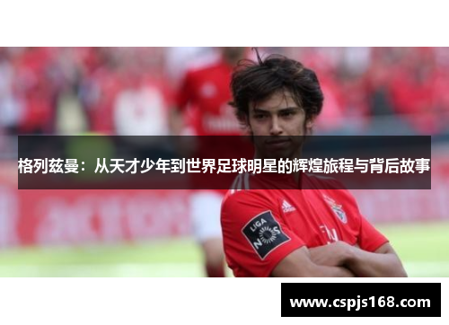 格列兹曼：从天才少年到世界足球明星的辉煌旅程与背后故事